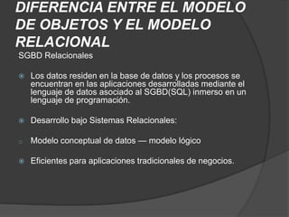 DIFERENCIA ENTRE EL MODELO
DE OBJETOS Y EL MODELO
RELACIONAL
SGBD Relacionales

   Los datos residen en la base de datos y los procesos se
    encuentran en las aplicaciones desarrolladas mediante el
    lenguaje de datos asociado al SGBD(SQL) inmerso en un
    lenguaje de programación.

   Desarrollo bajo Sistemas Relacionales:

o   Modelo conceptual de datos — modelo lógico

   Eficientes para aplicaciones tradicionales de negocios.
 