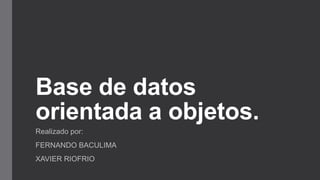 Base de datos
orientada a objetos.
Realizado por:
FERNANDO BACULIMA
XAVIER RIOFRIO
 