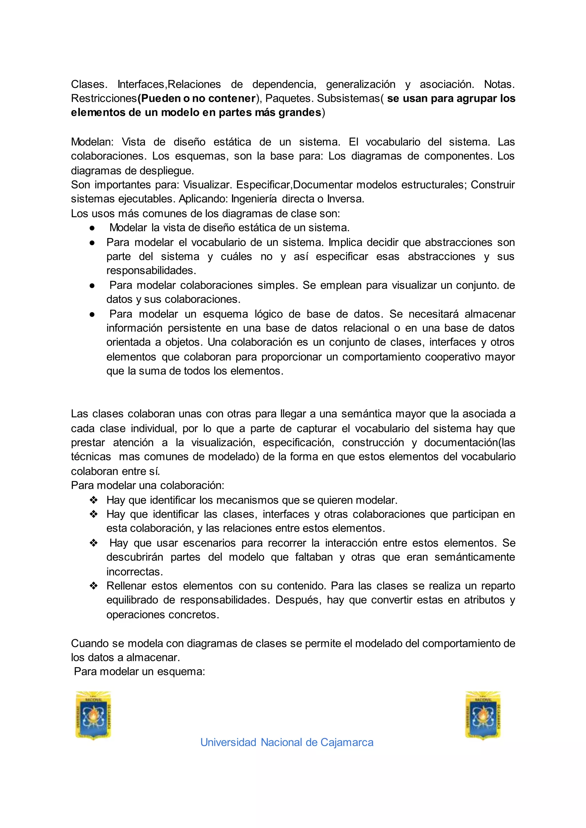 Universidad Nacional de Cajamarca
Clases. Interfaces,Relaciones de dependencia, generalización y asociación. Notas.
Restricciones(Pueden o no contener), Paquetes. Subsistemas( se usan para agrupar los
elementos de un modelo en partes más grandes)
Modelan: Vista de diseño estática de un sistema. El vocabulario del sistema. Las
colaboraciones. Los esquemas, son la base para: Los diagramas de componentes. Los
diagramas de despliegue.
Son importantes para: Visualizar. Especificar,Documentar modelos estructurales; Construir
sistemas ejecutables. Aplicando: Ingeniería directa o Inversa.
Los usos más comunes de los diagramas de clase son:
● Modelar la vista de diseño estática de un sistema.
● Para modelar el vocabulario de un sistema. Implica decidir que abstracciones son
parte del sistema y cuáles no y así especificar esas abstracciones y sus
responsabilidades.
● Para modelar colaboraciones simples. Se emplean para visualizar un conjunto. de
datos y sus colaboraciones.
● Para modelar un esquema lógico de base de datos. Se necesitará almacenar
información persistente en una base de datos relacional o en una base de datos
orientada a objetos. Una colaboración es un conjunto de clases, interfaces y otros
elementos que colaboran para proporcionar un comportamiento cooperativo mayor
que la suma de todos los elementos.
Las clases colaboran unas con otras para llegar a una semántica mayor que la asociada a
cada clase individual, por lo que a parte de capturar el vocabulario del sistema hay que
prestar atención a la visualización, especificación, construcción y documentación(las
técnicas mas comunes de modelado) de la forma en que estos elementos del vocabulario
colaboran entre sí.
Para modelar una colaboración:
❖ Hay que identificar los mecanismos que se quieren modelar.
❖ Hay que identificar las clases, interfaces y otras colaboraciones que participan en
esta colaboración, y las relaciones entre estos elementos.
❖ Hay que usar escenarios para recorrer la interacción entre estos elementos. Se
descubrirán partes del modelo que faltaban y otras que eran semánticamente
incorrectas.
❖ Rellenar estos elementos con su contenido. Para las clases se realiza un reparto
equilibrado de responsabilidades. Después, hay que convertir estas en atributos y
operaciones concretos.
Cuando se modela con diagramas de clases se permite el modelado del comportamiento de
los datos a almacenar.
Para modelar un esquema:
 