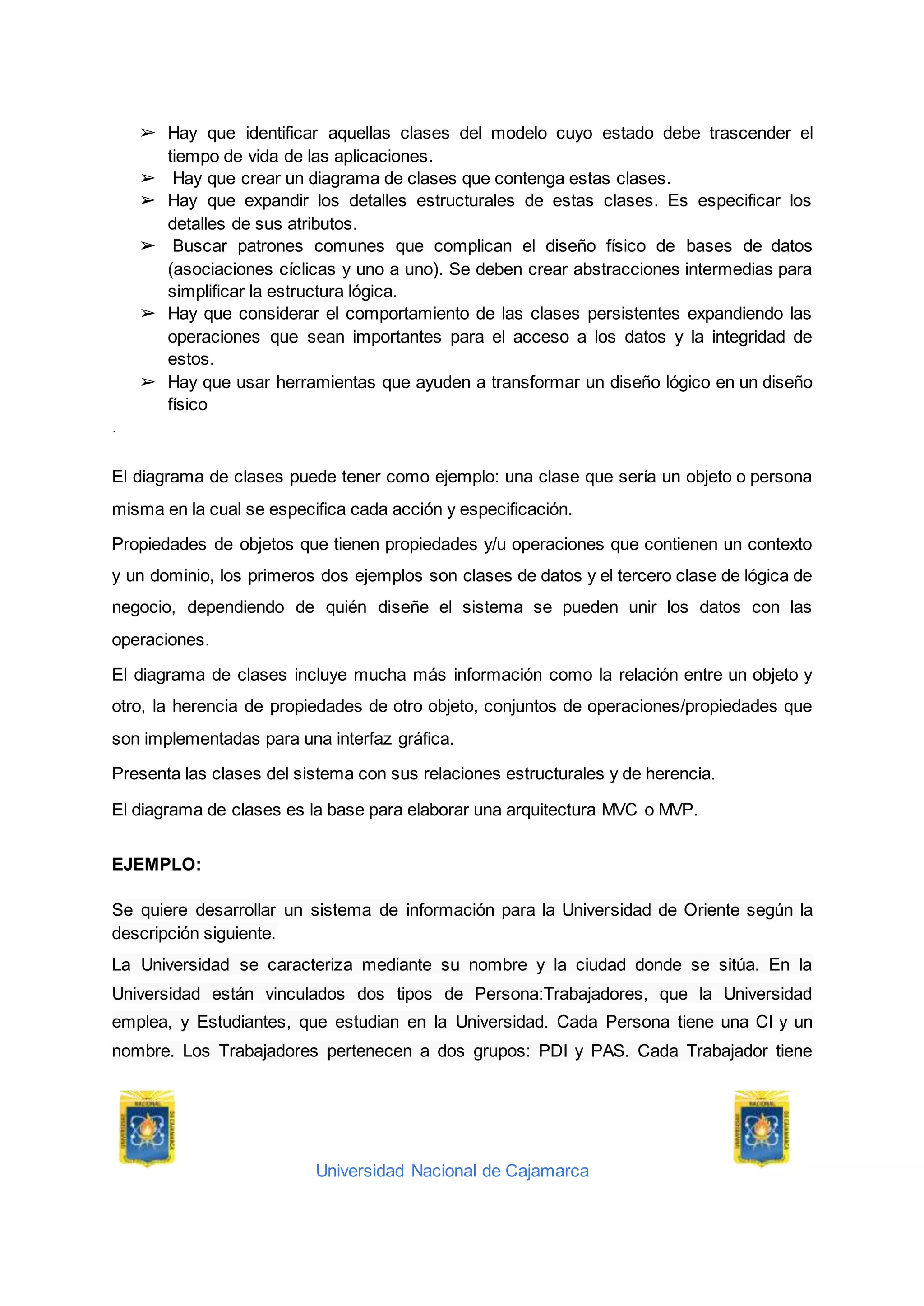 Universidad Nacional de Cajamarca
➢ Hay que identificar aquellas clases del modelo cuyo estado debe trascender el
tiempo de vida de las aplicaciones.
➢ Hay que crear un diagrama de clases que contenga estas clases.
➢ Hay que expandir los detalles estructurales de estas clases. Es especificar los
detalles de sus atributos.
➢ Buscar patrones comunes que complican el diseño físico de bases de datos
(asociaciones cíclicas y uno a uno). Se deben crear abstracciones intermedias para
simplificar la estructura lógica.
➢ Hay que considerar el comportamiento de las clases persistentes expandiendo las
operaciones que sean importantes para el acceso a los datos y la integridad de
estos.
➢ Hay que usar herramientas que ayuden a transformar un diseño lógico en un diseño
físico
.
El diagrama de clases puede tener como ejemplo: una clase que sería un objeto o persona
misma en la cual se especifica cada acción y especificación.
Propiedades de objetos que tienen propiedades y/u operaciones que contienen un contexto
y un dominio, los primeros dos ejemplos son clases de datos y el tercero clase de lógica de
negocio, dependiendo de quién diseñe el sistema se pueden unir los datos con las
operaciones.
El diagrama de clases incluye mucha más información como la relación entre un objeto y
otro, la herencia de propiedades de otro objeto, conjuntos de operaciones/propiedades que
son implementadas para una interfaz gráfica.
Presenta las clases del sistema con sus relaciones estructurales y de herencia.
El diagrama de clases es la base para elaborar una arquitectura MVC o MVP.
EJEMPLO:
Se quiere desarrollar un sistema de información para la Universidad de Oriente según la
descripción siguiente.
La Universidad se caracteriza mediante su nombre y la ciudad donde se sitúa. En la
Universidad están vinculados dos tipos de Persona:Trabajadores, que la Universidad
emplea, y Estudiantes, que estudian en la Universidad. Cada Persona tiene una CI y un
nombre. Los Trabajadores pertenecen a dos grupos: PDI y PAS. Cada Trabajador tiene
 