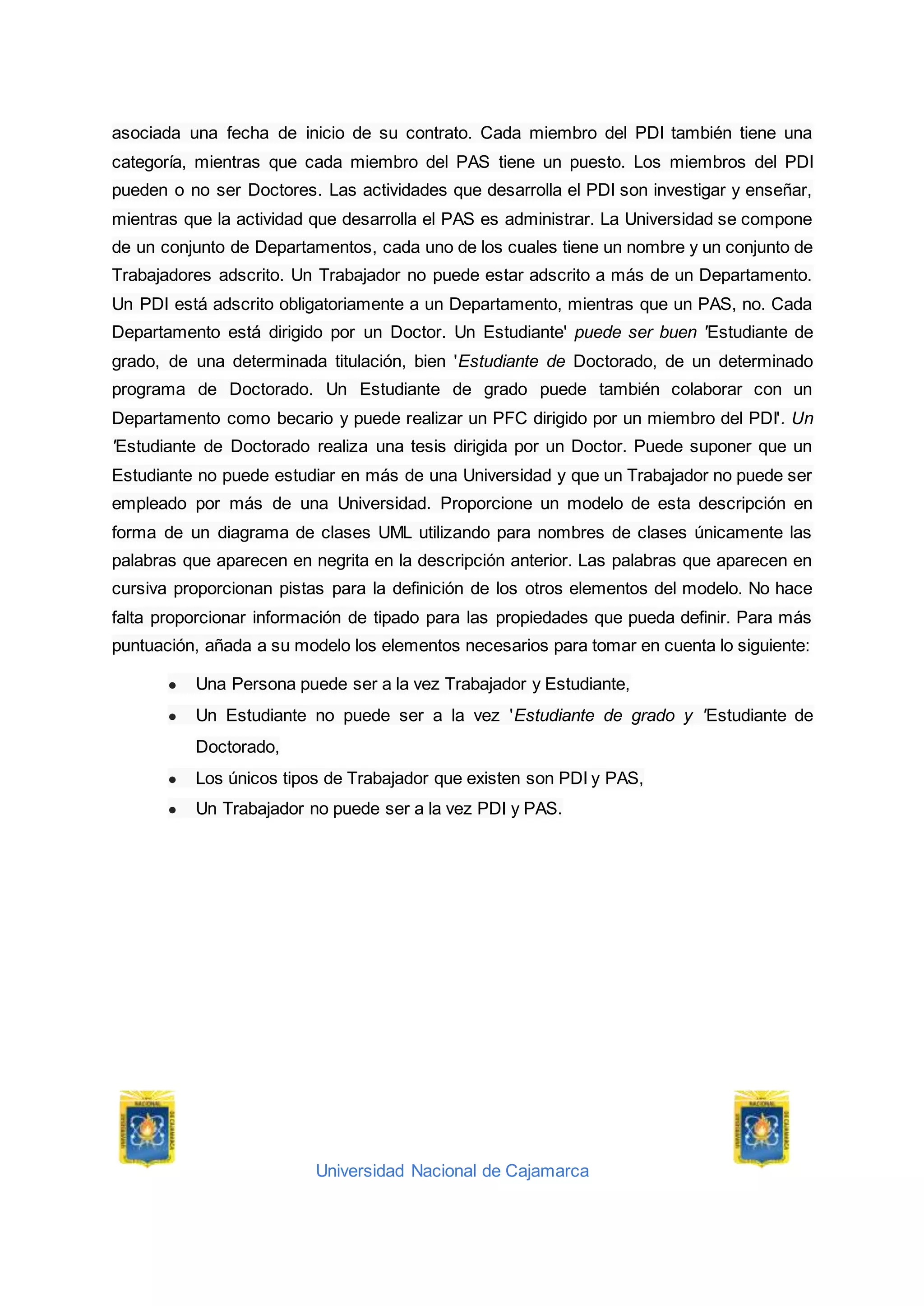 Universidad Nacional de Cajamarca
asociada una fecha de inicio de su contrato. Cada miembro del PDI también tiene una
categoría, mientras que cada miembro del PAS tiene un puesto. Los miembros del PDI
pueden o no ser Doctores. Las actividades que desarrolla el PDI son investigar y enseñar,
mientras que la actividad que desarrolla el PAS es administrar. La Universidad se compone
de un conjunto de Departamentos, cada uno de los cuales tiene un nombre y un conjunto de
Trabajadores adscrito. Un Trabajador no puede estar adscrito a más de un Departamento.
Un PDI está adscrito obligatoriamente a un Departamento, mientras que un PAS, no. Cada
Departamento está dirigido por un Doctor. Un Estudiante' puede ser buen 'Estudiante de
grado, de una determinada titulación, bien 'Estudiante de Doctorado, de un determinado
programa de Doctorado. Un Estudiante de grado puede también colaborar con un
Departamento como becario y puede realizar un PFC dirigido por un miembro del PDI'. Un
'Estudiante de Doctorado realiza una tesis dirigida por un Doctor. Puede suponer que un
Estudiante no puede estudiar en más de una Universidad y que un Trabajador no puede ser
empleado por más de una Universidad. Proporcione un modelo de esta descripción en
forma de un diagrama de clases UML utilizando para nombres de clases únicamente las
palabras que aparecen en negrita en la descripción anterior. Las palabras que aparecen en
cursiva proporcionan pistas para la definición de los otros elementos del modelo. No hace
falta proporcionar información de tipado para las propiedades que pueda definir. Para más
puntuación, añada a su modelo los elementos necesarios para tomar en cuenta lo siguiente:
● Una Persona puede ser a la vez Trabajador y Estudiante,
● Un Estudiante no puede ser a la vez 'Estudiante de grado y 'Estudiante de
Doctorado,
● Los únicos tipos de Trabajador que existen son PDI y PAS,
● Un Trabajador no puede ser a la vez PDI y PAS.
 