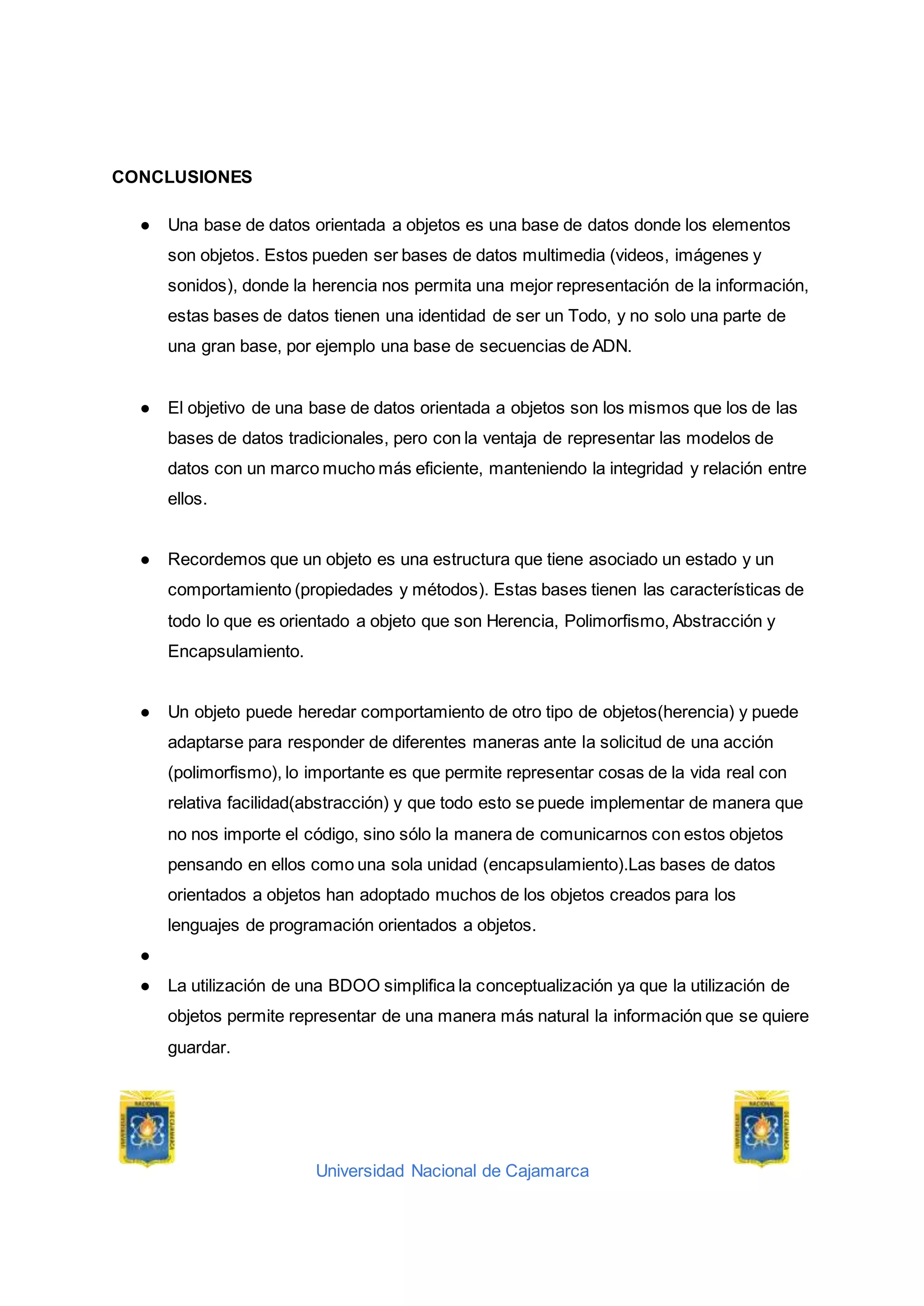 Universidad Nacional de Cajamarca
CONCLUSIONES
● Una base de datos orientada a objetos es una base de datos donde los elementos
son objetos. Estos pueden ser bases de datos multimedia (videos, imágenes y
sonidos), donde la herencia nos permita una mejor representación de la información,
estas bases de datos tienen una identidad de ser un Todo, y no solo una parte de
una gran base, por ejemplo una base de secuencias de ADN.
● El objetivo de una base de datos orientada a objetos son los mismos que los de las
bases de datos tradicionales, pero con la ventaja de representar las modelos de
datos con un marco mucho más eficiente, manteniendo la integridad y relación entre
ellos.
● Recordemos que un objeto es una estructura que tiene asociado un estado y un
comportamiento (propiedades y métodos). Estas bases tienen las características de
todo lo que es orientado a objeto que son Herencia, Polimorfismo, Abstracción y
Encapsulamiento.
● Un objeto puede heredar comportamiento de otro tipo de objetos(herencia) y puede
adaptarse para responder de diferentes maneras ante la solicitud de una acción
(polimorfismo), lo importante es que permite representar cosas de la vida real con
relativa facilidad(abstracción) y que todo esto se puede implementar de manera que
no nos importe el código, sino sólo la manera de comunicarnos con estos objetos
pensando en ellos como una sola unidad (encapsulamiento).Las bases de datos
orientados a objetos han adoptado muchos de los objetos creados para los
lenguajes de programación orientados a objetos.
●
● La utilización de una BDOO simplifica la conceptualización ya que la utilización de
objetos permite representar de una manera más natural la información que se quiere
guardar.
 