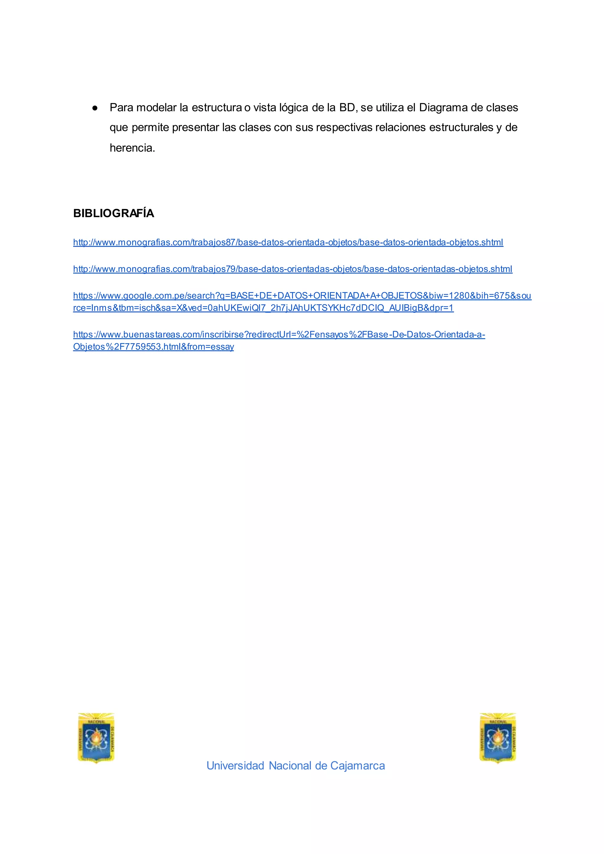 Universidad Nacional de Cajamarca
● Para modelar la estructura o vista lógica de la BD, se utiliza el Diagrama de clases
que permite presentar las clases con sus respectivas relaciones estructurales y de
herencia.
BIBLIOGRAFÍA
http://www.monografias.com/trabajos87/base-datos-orientada-objetos/base-datos-orientada-objetos.shtml
http://www.monografias.com/trabajos79/base-datos-orientadas-objetos/base-datos-orientadas-objetos.shtml
https://www.google.com.pe/search?q=BASE+DE+DATOS+ORIENTADA+A+OBJETOS&biw=1280&bih=675&sou
rce=lnms&tbm=isch&sa=X&ved=0ahUKEwiQl7_2h7jJAhUKTSYKHc7dDCIQ_AUIBigB&dpr=1
https://www.buenastareas.com/inscribirse?redirectUrl=%2Fensayos%2FBase-De-Datos-Orientada-a-
Objetos%2F7759553.html&from=essay
 