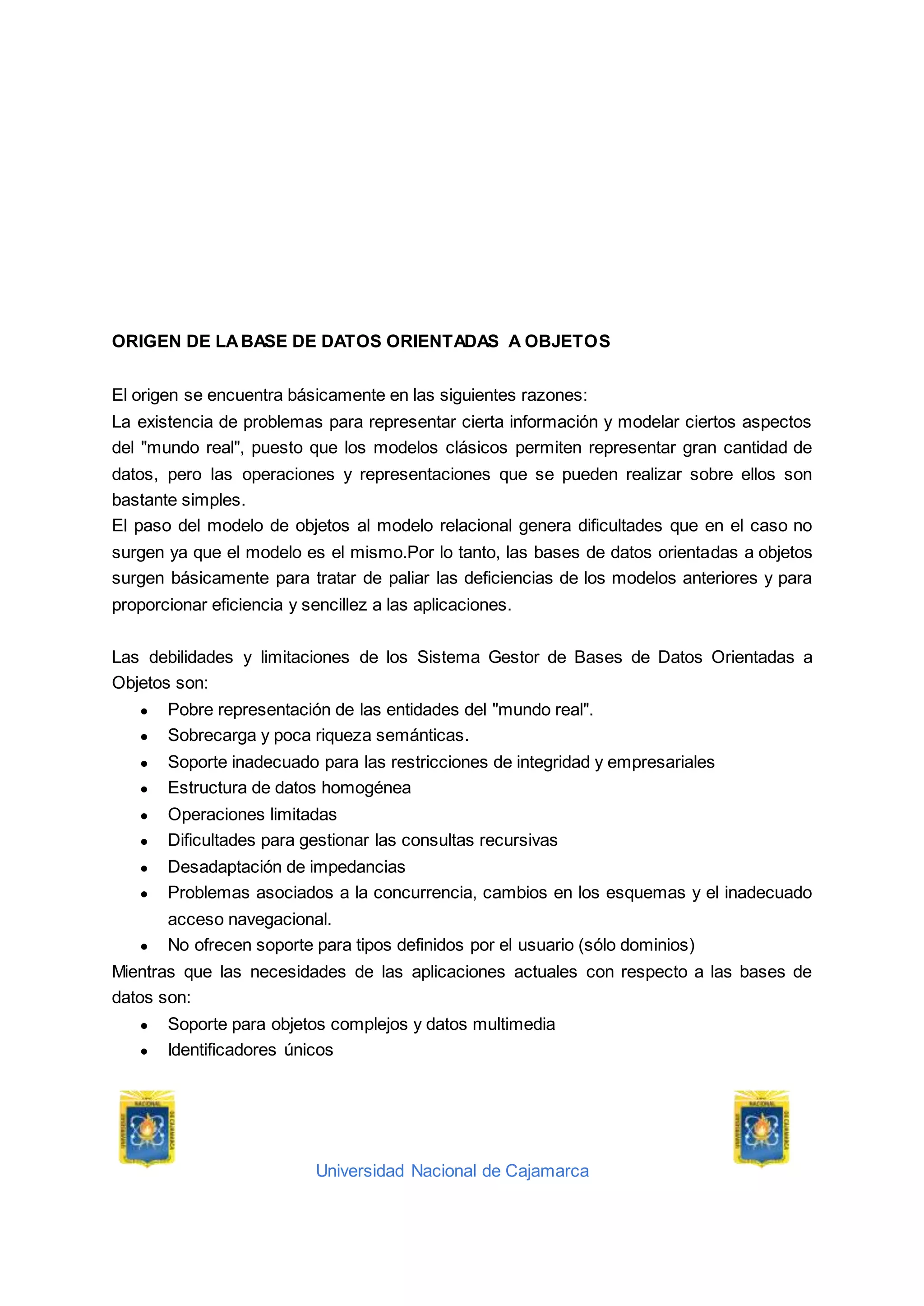 Universidad Nacional de Cajamarca
ORIGEN DE LABASE DE DATOS ORIENTADAS A OBJETOS
El origen se encuentra básicamente en las siguientes razones:
La existencia de problemas para representar cierta información y modelar ciertos aspectos
del "mundo real", puesto que los modelos clásicos permiten representar gran cantidad de
datos, pero las operaciones y representaciones que se pueden realizar sobre ellos son
bastante simples.
El paso del modelo de objetos al modelo relacional genera dificultades que en el caso no
surgen ya que el modelo es el mismo.Por lo tanto, las bases de datos orientadas a objetos
surgen básicamente para tratar de paliar las deficiencias de los modelos anteriores y para
proporcionar eficiencia y sencillez a las aplicaciones.
Las debilidades y limitaciones de los Sistema Gestor de Bases de Datos Orientadas a
Objetos son:
● Pobre representación de las entidades del "mundo real".
● Sobrecarga y poca riqueza semánticas.
● Soporte inadecuado para las restricciones de integridad y empresariales
● Estructura de datos homogénea
● Operaciones limitadas
● Dificultades para gestionar las consultas recursivas
● Desadaptación de impedancias
● Problemas asociados a la concurrencia, cambios en los esquemas y el inadecuado
acceso navegacional.
● No ofrecen soporte para tipos definidos por el usuario (sólo dominios)
Mientras que las necesidades de las aplicaciones actuales con respecto a las bases de
datos son:
● Soporte para objetos complejos y datos multimedia
● Identificadores únicos
 