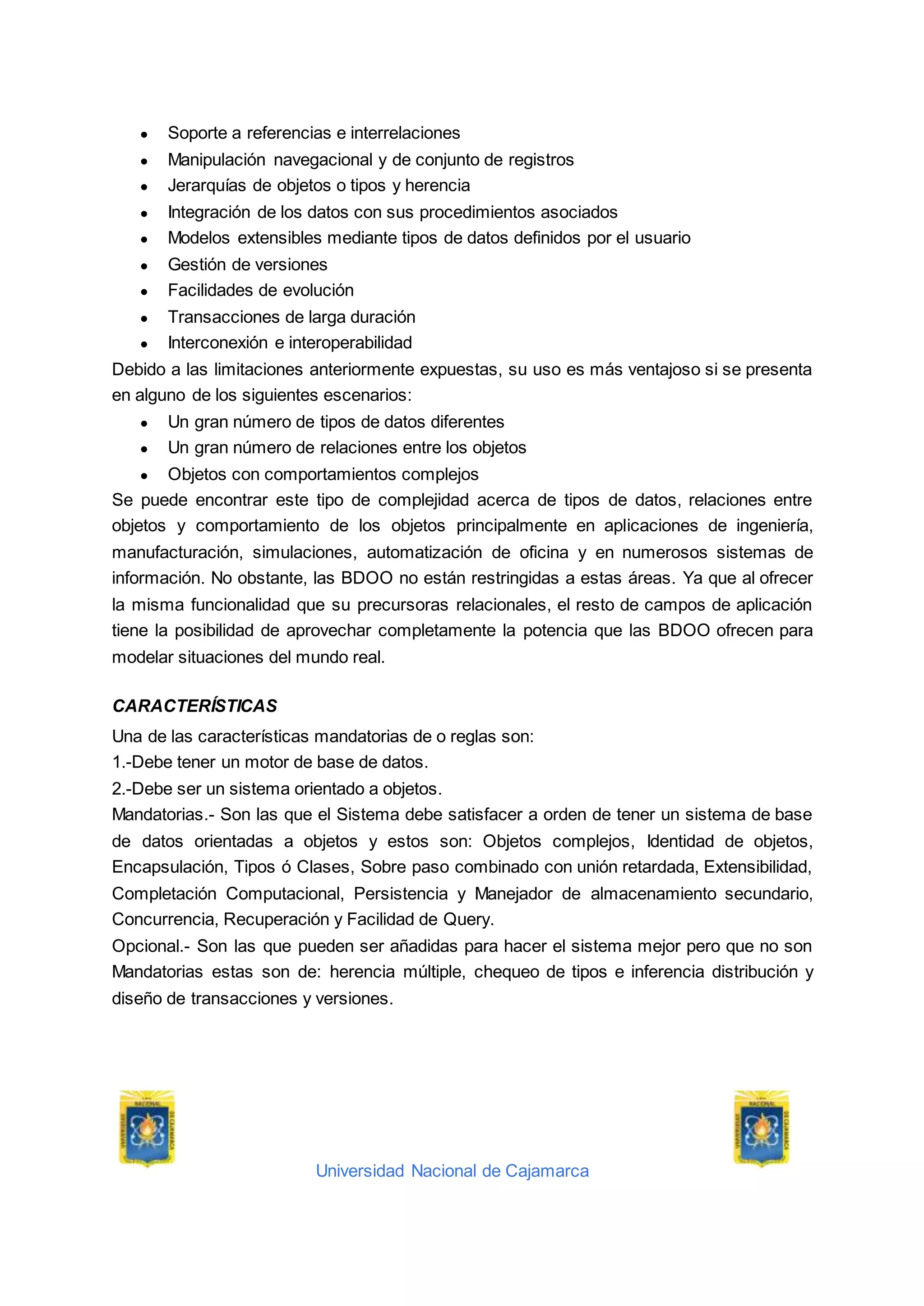 Universidad Nacional de Cajamarca
● Soporte a referencias e interrelaciones
● Manipulación navegacional y de conjunto de registros
● Jerarquías de objetos o tipos y herencia
● Integración de los datos con sus procedimientos asociados
● Modelos extensibles mediante tipos de datos definidos por el usuario
● Gestión de versiones
● Facilidades de evolución
● Transacciones de larga duración
● Interconexión e interoperabilidad
Debido a las limitaciones anteriormente expuestas, su uso es más ventajoso si se presenta
en alguno de los siguientes escenarios:
● Un gran número de tipos de datos diferentes
● Un gran número de relaciones entre los objetos
● Objetos con comportamientos complejos
Se puede encontrar este tipo de complejidad acerca de tipos de datos, relaciones entre
objetos y comportamiento de los objetos principalmente en aplicaciones de ingeniería,
manufacturación, simulaciones, automatización de oficina y en numerosos sistemas de
información. No obstante, las BDOO no están restringidas a estas áreas. Ya que al ofrecer
la misma funcionalidad que su precursoras relacionales, el resto de campos de aplicación
tiene la posibilidad de aprovechar completamente la potencia que las BDOO ofrecen para
modelar situaciones del mundo real.
CARACTERÍSTICAS
Una de las características mandatorias de o reglas son:
1.-Debe tener un motor de base de datos.
2.-Debe ser un sistema orientado a objetos.
Mandatorias.- Son las que el Sistema debe satisfacer a orden de tener un sistema de base
de datos orientadas a objetos y estos son: Objetos complejos, Identidad de objetos,
Encapsulación, Tipos ó Clases, Sobre paso combinado con unión retardada, Extensibilidad,
Completación Computacional, Persistencia y Manejador de almacenamiento secundario,
Concurrencia, Recuperación y Facilidad de Query.
Opcional.- Son las que pueden ser añadidas para hacer el sistema mejor pero que no son
Mandatorias estas son de: herencia múltiple, chequeo de tipos e inferencia distribución y
diseño de transacciones y versiones.
 