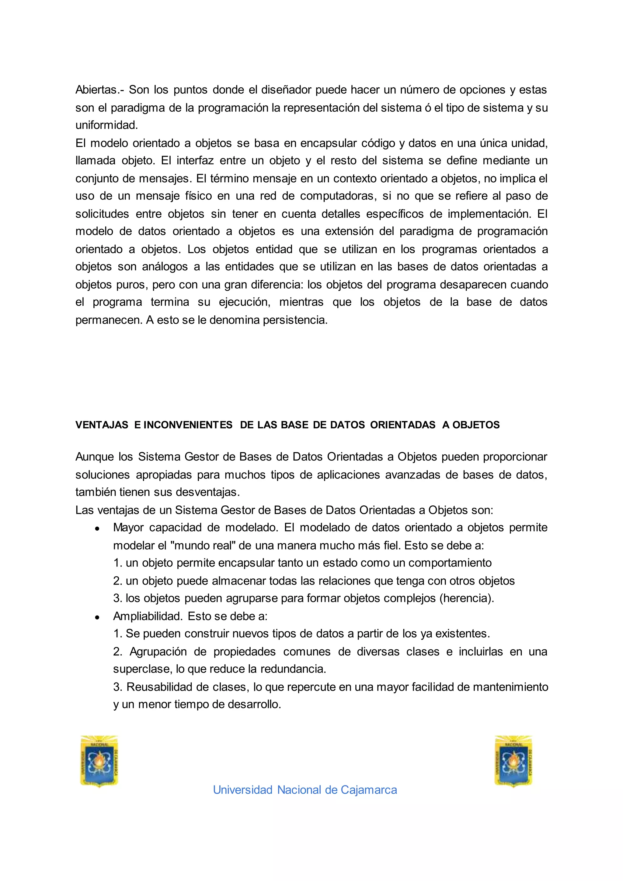 Universidad Nacional de Cajamarca
Abiertas.- Son los puntos donde el diseñador puede hacer un número de opciones y estas
son el paradigma de la programación la representación del sistema ó el tipo de sistema y su
uniformidad.
El modelo orientado a objetos se basa en encapsular código y datos en una única unidad,
llamada objeto. El interfaz entre un objeto y el resto del sistema se define mediante un
conjunto de mensajes. El término mensaje en un contexto orientado a objetos, no implica el
uso de un mensaje físico en una red de computadoras, si no que se refiere al paso de
solicitudes entre objetos sin tener en cuenta detalles específicos de implementación. El
modelo de datos orientado a objetos es una extensión del paradigma de programación
orientado a objetos. Los objetos entidad que se utilizan en los programas orientados a
objetos son análogos a las entidades que se utilizan en las bases de datos orientadas a
objetos puros, pero con una gran diferencia: los objetos del programa desaparecen cuando
el programa termina su ejecución, mientras que los objetos de la base de datos
permanecen. A esto se le denomina persistencia.
VENTAJAS E INCONVENIENTES DE LAS BASE DE DATOS ORIENTADAS A OBJETOS
Aunque los Sistema Gestor de Bases de Datos Orientadas a Objetos pueden proporcionar
soluciones apropiadas para muchos tipos de aplicaciones avanzadas de bases de datos,
también tienen sus desventajas.
Las ventajas de un Sistema Gestor de Bases de Datos Orientadas a Objetos son:
● Mayor capacidad de modelado. El modelado de datos orientado a objetos permite
modelar el "mundo real" de una manera mucho más fiel. Esto se debe a:
1. un objeto permite encapsular tanto un estado como un comportamiento
2. un objeto puede almacenar todas las relaciones que tenga con otros objetos
3. los objetos pueden agruparse para formar objetos complejos (herencia).
● Ampliabilidad. Esto se debe a:
1. Se pueden construir nuevos tipos de datos a partir de los ya existentes.
2. Agrupación de propiedades comunes de diversas clases e incluirlas en una
superclase, lo que reduce la redundancia.
3. Reusabilidad de clases, lo que repercute en una mayor facilidad de mantenimiento
y un menor tiempo de desarrollo.
 