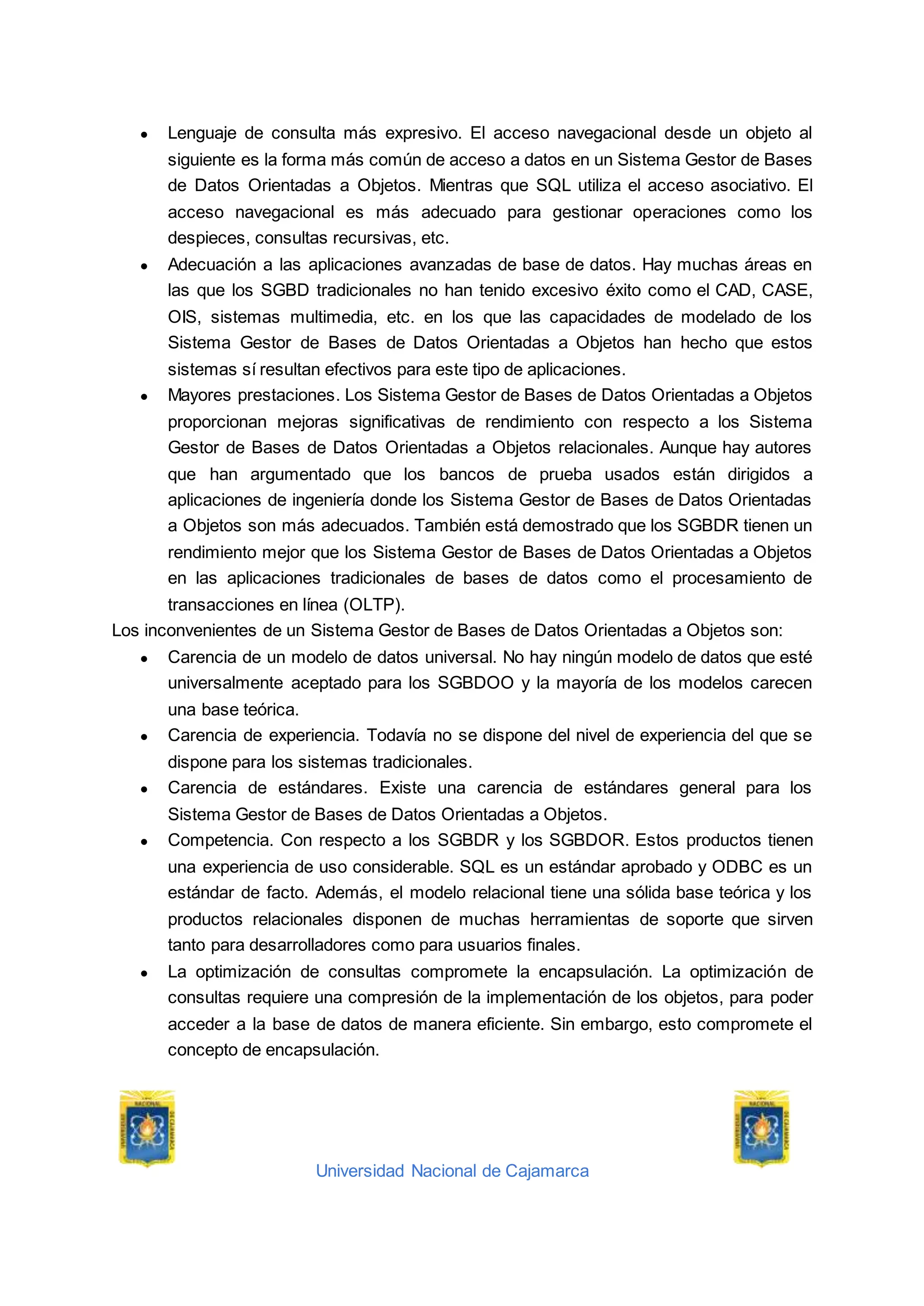Universidad Nacional de Cajamarca
● Lenguaje de consulta más expresivo. El acceso navegacional desde un objeto al
siguiente es la forma más común de acceso a datos en un Sistema Gestor de Bases
de Datos Orientadas a Objetos. Mientras que SQL utiliza el acceso asociativo. El
acceso navegacional es más adecuado para gestionar operaciones como los
despieces, consultas recursivas, etc.
● Adecuación a las aplicaciones avanzadas de base de datos. Hay muchas áreas en
las que los SGBD tradicionales no han tenido excesivo éxito como el CAD, CASE,
OIS, sistemas multimedia, etc. en los que las capacidades de modelado de los
Sistema Gestor de Bases de Datos Orientadas a Objetos han hecho que estos
sistemas sí resultan efectivos para este tipo de aplicaciones.
● Mayores prestaciones. Los Sistema Gestor de Bases de Datos Orientadas a Objetos
proporcionan mejoras significativas de rendimiento con respecto a los Sistema
Gestor de Bases de Datos Orientadas a Objetos relacionales. Aunque hay autores
que han argumentado que los bancos de prueba usados están dirigidos a
aplicaciones de ingeniería donde los Sistema Gestor de Bases de Datos Orientadas
a Objetos son más adecuados. También está demostrado que los SGBDR tienen un
rendimiento mejor que los Sistema Gestor de Bases de Datos Orientadas a Objetos
en las aplicaciones tradicionales de bases de datos como el procesamiento de
transacciones en línea (OLTP).
Los inconvenientes de un Sistema Gestor de Bases de Datos Orientadas a Objetos son:
● Carencia de un modelo de datos universal. No hay ningún modelo de datos que esté
universalmente aceptado para los SGBDOO y la mayoría de los modelos carecen
una base teórica.
● Carencia de experiencia. Todavía no se dispone del nivel de experiencia del que se
dispone para los sistemas tradicionales.
● Carencia de estándares. Existe una carencia de estándares general para los
Sistema Gestor de Bases de Datos Orientadas a Objetos.
● Competencia. Con respecto a los SGBDR y los SGBDOR. Estos productos tienen
una experiencia de uso considerable. SQL es un estándar aprobado y ODBC es un
estándar de facto. Además, el modelo relacional tiene una sólida base teórica y los
productos relacionales disponen de muchas herramientas de soporte que sirven
tanto para desarrolladores como para usuarios finales.
● La optimización de consultas compromete la encapsulación. La optimización de
consultas requiere una compresión de la implementación de los objetos, para poder
acceder a la base de datos de manera eficiente. Sin embargo, esto compromete el
concepto de encapsulación.
 
