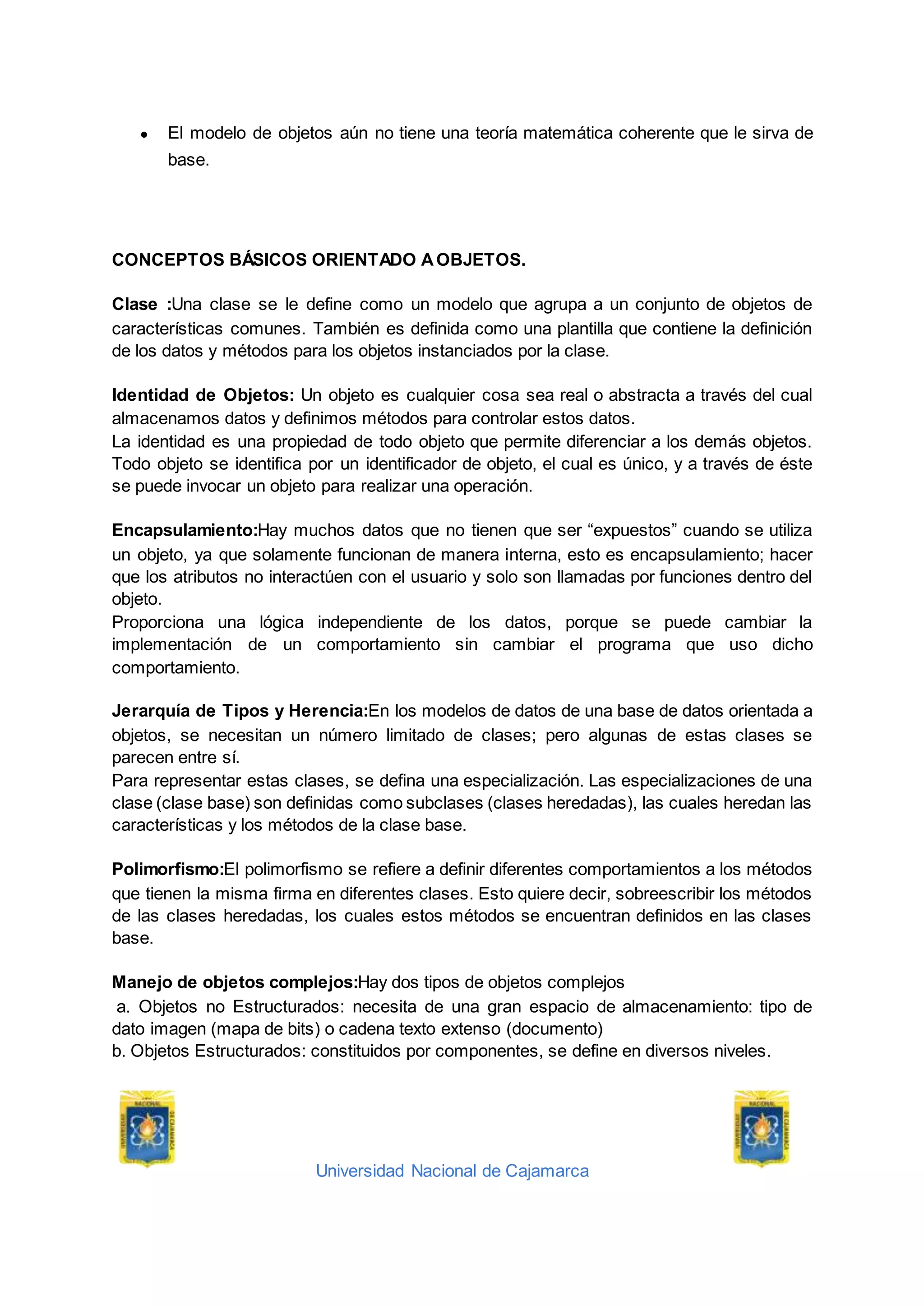 Universidad Nacional de Cajamarca
● El modelo de objetos aún no tiene una teoría matemática coherente que le sirva de
base.
CONCEPTOS BÁSICOS ORIENTADO AOBJETOS.
Clase :Una clase se le define como un modelo que agrupa a un conjunto de objetos de
características comunes. También es definida como una plantilla que contiene la definición
de los datos y métodos para los objetos instanciados por la clase.
Identidad de Objetos: Un objeto es cualquier cosa sea real o abstracta a través del cual
almacenamos datos y definimos métodos para controlar estos datos.
La identidad es una propiedad de todo objeto que permite diferenciar a los demás objetos.
Todo objeto se identifica por un identificador de objeto, el cual es único, y a través de éste
se puede invocar un objeto para realizar una operación.
Encapsulamiento:Hay muchos datos que no tienen que ser “expuestos” cuando se utiliza
un objeto, ya que solamente funcionan de manera interna, esto es encapsulamiento; hacer
que los atributos no interactúen con el usuario y solo son llamadas por funciones dentro del
objeto.
Proporciona una lógica independiente de los datos, porque se puede cambiar la
implementación de un comportamiento sin cambiar el programa que uso dicho
comportamiento.
Jerarquía de Tipos y Herencia:En los modelos de datos de una base de datos orientada a
objetos, se necesitan un número limitado de clases; pero algunas de estas clases se
parecen entre sí.
Para representar estas clases, se defina una especialización. Las especializaciones de una
clase (clase base) son definidas como subclases (clases heredadas), las cuales heredan las
características y los métodos de la clase base.
Polimorfismo:El polimorfismo se refiere a definir diferentes comportamientos a los métodos
que tienen la misma firma en diferentes clases. Esto quiere decir, sobreescribir los métodos
de las clases heredadas, los cuales estos métodos se encuentran definidos en las clases
base.
Manejo de objetos complejos:Hay dos tipos de objetos complejos
a. Objetos no Estructurados: necesita de una gran espacio de almacenamiento: tipo de
dato imagen (mapa de bits) o cadena texto extenso (documento)
b. Objetos Estructurados: constituidos por componentes, se define en diversos niveles.
 