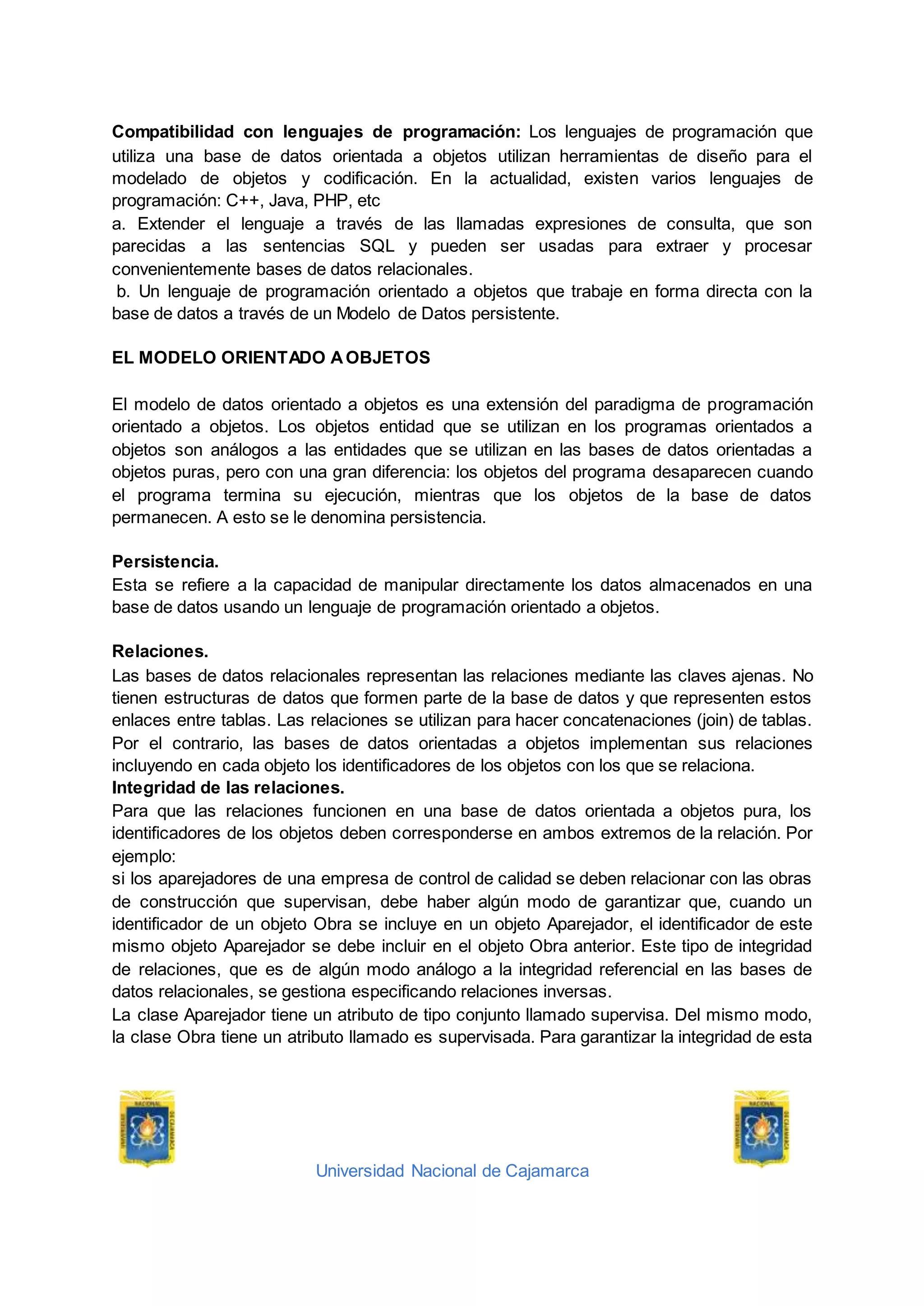 Universidad Nacional de Cajamarca
Compatibilidad con lenguajes de programación: Los lenguajes de programación que
utiliza una base de datos orientada a objetos utilizan herramientas de diseño para el
modelado de objetos y codificación. En la actualidad, existen varios lenguajes de
programación: C++, Java, PHP, etc
a. Extender el lenguaje a través de las llamadas expresiones de consulta, que son
parecidas a las sentencias SQL y pueden ser usadas para extraer y procesar
convenientemente bases de datos relacionales.
b. Un lenguaje de programación orientado a objetos que trabaje en forma directa con la
base de datos a través de un Modelo de Datos persistente.
EL MODELO ORIENTADO AOBJETOS
El modelo de datos orientado a objetos es una extensión del paradigma de programación
orientado a objetos. Los objetos entidad que se utilizan en los programas orientados a
objetos son análogos a las entidades que se utilizan en las bases de datos orientadas a
objetos puras, pero con una gran diferencia: los objetos del programa desaparecen cuando
el programa termina su ejecución, mientras que los objetos de la base de datos
permanecen. A esto se le denomina persistencia.
Persistencia.
Esta se refiere a la capacidad de manipular directamente los datos almacenados en una
base de datos usando un lenguaje de programación orientado a objetos.
Relaciones.
Las bases de datos relacionales representan las relaciones mediante las claves ajenas. No
tienen estructuras de datos que formen parte de la base de datos y que representen estos
enlaces entre tablas. Las relaciones se utilizan para hacer concatenaciones (join) de tablas.
Por el contrario, las bases de datos orientadas a objetos implementan sus relaciones
incluyendo en cada objeto los identificadores de los objetos con los que se relaciona.
Integridad de las relaciones.
Para que las relaciones funcionen en una base de datos orientada a objetos pura, los
identificadores de los objetos deben corresponderse en ambos extremos de la relación. Por
ejemplo:
si los aparejadores de una empresa de control de calidad se deben relacionar con las obras
de construcción que supervisan, debe haber algún modo de garantizar que, cuando un
identificador de un objeto Obra se incluye en un objeto Aparejador, el identificador de este
mismo objeto Aparejador se debe incluir en el objeto Obra anterior. Este tipo de integridad
de relaciones, que es de algún modo análogo a la integridad referencial en las bases de
datos relacionales, se gestiona especificando relaciones inversas.
La clase Aparejador tiene un atributo de tipo conjunto llamado supervisa. Del mismo modo,
la clase Obra tiene un atributo llamado es supervisada. Para garantizar la integridad de esta
 