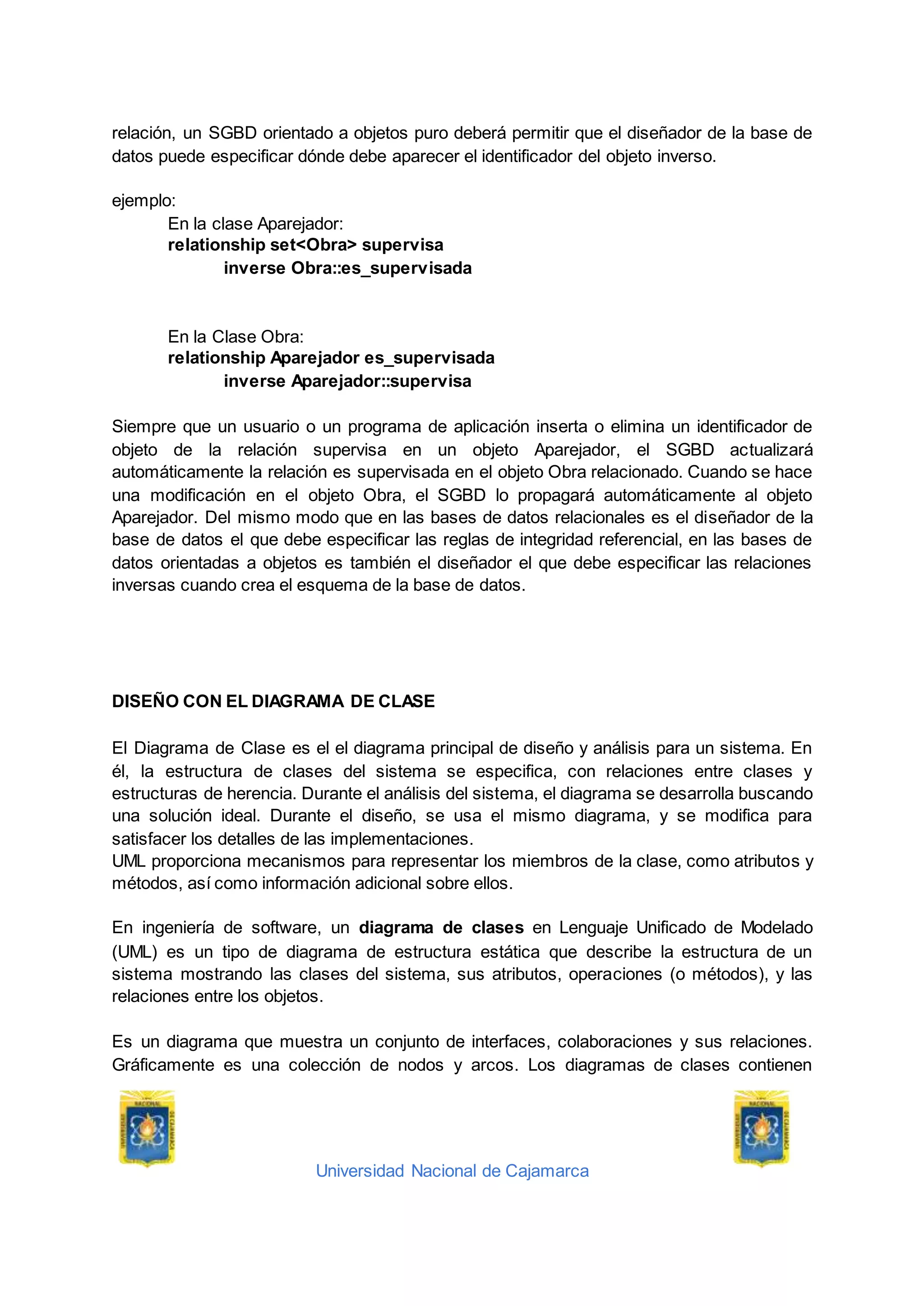 Universidad Nacional de Cajamarca
relación, un SGBD orientado a objetos puro deberá permitir que el diseñador de la base de
datos puede especificar dónde debe aparecer el identificador del objeto inverso.
ejemplo:
En la clase Aparejador:
relationship set<Obra> supervisa
inverse Obra::es_supervisada
En la Clase Obra:
relationship Aparejador es_supervisada
inverse Aparejador::supervisa
Siempre que un usuario o un programa de aplicación inserta o elimina un identificador de
objeto de la relación supervisa en un objeto Aparejador, el SGBD actualizará
automáticamente la relación es supervisada en el objeto Obra relacionado. Cuando se hace
una modificación en el objeto Obra, el SGBD lo propagará automáticamente al objeto
Aparejador. Del mismo modo que en las bases de datos relacionales es el diseñador de la
base de datos el que debe especificar las reglas de integridad referencial, en las bases de
datos orientadas a objetos es también el diseñador el que debe especificar las relaciones
inversas cuando crea el esquema de la base de datos.
DISEÑO CON EL DIAGRAMA DE CLASE
El Diagrama de Clase es el el diagrama principal de diseño y análisis para un sistema. En
él, la estructura de clases del sistema se especifica, con relaciones entre clases y
estructuras de herencia. Durante el análisis del sistema, el diagrama se desarrolla buscando
una solución ideal. Durante el diseño, se usa el mismo diagrama, y se modifica para
satisfacer los detalles de las implementaciones.
UML proporciona mecanismos para representar los miembros de la clase, como atributos y
métodos, así como información adicional sobre ellos.
En ingeniería de software, un diagrama de clases en Lenguaje Unificado de Modelado
(UML) es un tipo de diagrama de estructura estática que describe la estructura de un
sistema mostrando las clases del sistema, sus atributos, operaciones (o métodos), y las
relaciones entre los objetos.
Es un diagrama que muestra un conjunto de interfaces, colaboraciones y sus relaciones.
Gráficamente es una colección de nodos y arcos. Los diagramas de clases contienen
 