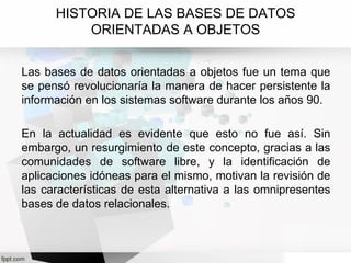 HISTORIA DE LAS BASES DE DATOS
ORIENTADAS A OBJETOS
Las bases de datos orientadas a objetos fue un tema que
se pensó revolucionaría la manera de hacer persistente la
información en los sistemas software durante los años 90.
En la actualidad es evidente que esto no fue así. Sin
embargo, un resurgimiento de este concepto, gracias a las
comunidades de software libre, y la identificación de
aplicaciones idóneas para el mismo, motivan la revisión de
las características de esta alternativa a las omnipresentes
bases de datos relacionales.
 
