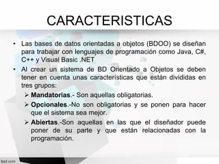 CARACTERISTICAS
• Las bases de datos orientadas a objetos (BDOO) se diseñan
para trabajar con lenguajes de programación como Java, C#,
C++ y Visual Basic .NET
• Al crear un sistema de BD Orientado a Objetos se deben
tener en cuenta unas características que están divididas en
tres grupos:
 Mandatorias.- Son aquellas obligatorias.
 Opcionales.-No son obligatorias y se ponen para hacer
que el sistema sea mejor.
 Abiertas.-Son aquellas en las que el diseñador puede
poner de su parte y que están relacionadas con la
programación.
 