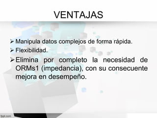 VENTAJAS
 Manipula datos complejos de forma rápida.
 Flexibilidad.
Elimina por completo la necesidad de
ORMs1 (impedancia), con su consecuente
mejora en desempeño.
 