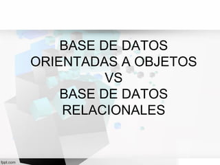 BASE DE DATOS
ORIENTADAS A OBJETOS
VS
BASE DE DATOS
RELACIONALES
 