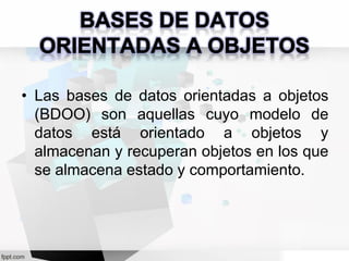 • Las bases de datos orientadas a objetos
(BDOO) son aquellas cuyo modelo de
datos está orientado a objetos y
almacenan y recuperan objetos en los que
se almacena estado y comportamiento.
 