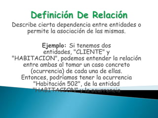 Describe cierta dependencia entre entidades o
     permite la asociación de las mismas.

           Ejemplo: Si tenemos dos
           entidades, "CLIENTE" y
"HABITACION", podemos entender la relación
    entre ambas al tomar un caso concreto
      (ocurrencia) de cada una de ellas.
   Entonces, podríamos tener la ocurrencia
       "Habitación 502", de la entidad
       "HABITACION" y la ocurrencia
 