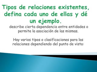 describe cierta dependencia entre entidades o
     permite la asociación de las mismas.

 Hay varios tipos o clasificaciones para las
 relaciones dependiendo del punto de vista:
 