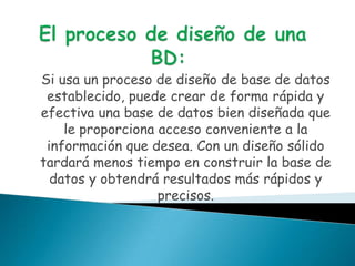 Si usa un proceso de diseño de base de datos
 establecido, puede crear de forma rápida y
efectiva una base de datos bien diseñada que
    le proporciona acceso conveniente a la
 información que desea. Con un diseño sólido
tardará menos tiempo en construir la base de
  datos y obtendrá resultados más rápidos y
                   precisos.
 