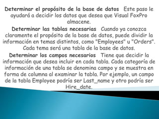 Determinar el propósito de la base de datos Este paso le
    ayudará a decidir los datos que desea que Visual FoxPro
                           almacene.
    Determinar las tablas necesarias Cuando ya conozca
 claramente el propósito de la base de datos, puede dividir la
información en temas distintos, como "Employees" u "Orders".
         Cada tema será una tabla de la base de datos.
   Determinar los campos necesarios Tiene que decidir la
información que desea incluir en cada tabla. Cada categoría de
 información de una tabla se denomina campo y se muestra en
 forma de columna al examinar la tabla. Por ejemplo, un campo
 de la tabla Employee podría ser Last_name y otro podría ser
                           Hire_date.
 