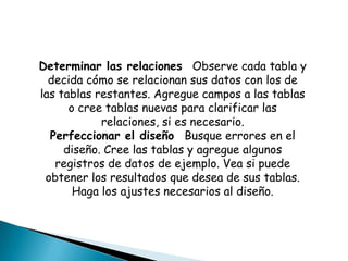 Determinar las relaciones Observe cada tabla y
  decida cómo se relacionan sus datos con los de
las tablas restantes. Agregue campos a las tablas
      o cree tablas nuevas para clarificar las
            relaciones, si es necesario.
  Perfeccionar el diseño Busque errores en el
     diseño. Cree las tablas y agregue algunos
   registros de datos de ejemplo. Vea si puede
 obtener los resultados que desea de sus tablas.
       Haga los ajustes necesarios al diseño.
 