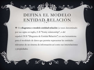 DEFINA EL MODELO
ENTIDAD-RELACIÓN
 Un diagrama o modelo entidad-relación (a veces denominado
por sus siglas en inglés, E-R "Entity relationship", o del
español DER "Diagrama de Entidad Relación") es una herramienta
para el modelado de datos que permite representar las entidades
relevantes de un sistema de información así como sus interrelaciones
y propiedades.
 