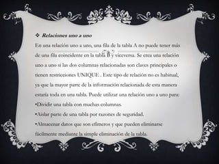  Relaciones uno a uno
En una relación uno a uno, una fila de la tabla A no puede tener más
de una fila coincidente en la tabla B y viceversa. Se crea una relación
uno a uno si las dos columnas relacionadas son claves principales o
tienen restricciones UNIQUE . Este tipo de relación no es habitual,
ya que la mayor parte de la información relacionada de esta manera
estaría toda en una tabla. Puede utilizar una relación uno a uno para:
•Dividir una tabla con muchas columnas.
•Aislar parte de una tabla por razones de seguridad.
•Almacenar datos que son efímeros y que pueden eliminarse
fácilmente mediante la simple eliminación de la tabla.
.
 