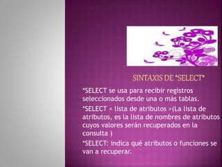 *SELECT se usa para recibir registros
seleccionados desde una o más tablas.
*SELECT < lista de atributos >(La lista de
atributos, es la lista de nombres de atributos
cuyos valores serán recuperados en la
consulta )
*SELECT: indica qué atributos o funciones se
van a recuperar.
 