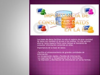 Las bases de datos facilitan no solo el registro de gran cantidad
de datos son también el acceso a los mismos, lo cual permite
ahorrar tanto espacio físico como tiempo al momento de
consultar información contenida en ellas.
Importancia de la base de datos:
-Facilita el almacenamiento de grandes cantidades de
información.
-La recuperación rápida y flexible de información.
-La organización y reorganización de la información.
- la impresión y distribución de información en varias formas.
 