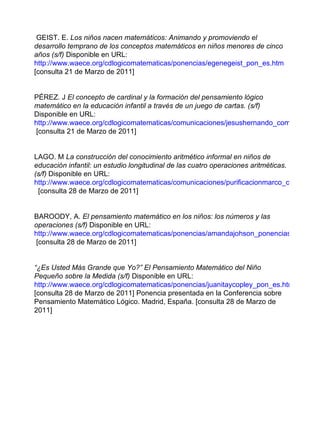 GEIST. E.  Los niños nacen matemáticos: Animando y promoviendo el desarrollo temprano de los conceptos matemáticos en niños menores de cinco años (s/f)  Disponible en URL:   http://www.waece.org/cdlogicomatematicas/ponencias/egenegeist_pon_es.htm  [consulta 21 de Marzo de 2011] PÉREZ .  J  El concepto de cardinal y la formación del pensamiento lógico matemático en la educación infantil a través de un juego de cartas. (s/f)  Disponible en URL:  http://www.waece.org/cdlogicomatematicas/comunicaciones/jesushernando_com.htm  [consulta 21 de Marzo de 2011] LAGO. M   La construcción del conocimiento aritmético informal en niños de educación infantil: un estudio longitudinal de las cuatro operaciones aritméticas.  (s/f)  Disponible en URL:  http://www.waece.org/cdlogicomatematicas/comunicaciones/purificacionmarco_com.htm   [consulta 28 de Marzo de 2011] BAROODY, A.  El pensamiento matemático en los niños: los números y las operaciones (s/f)  Disponible en URL:  http://www.waece.org/cdlogicomatematicas/ponencias/amandajohson_ponencias_es.htm  [consulta 28 de Marzo de 2011] “ ¿Es Usted Más Grande que Yo?” El Pensamiento Matemático del Niño Pequeño sobre la Medida (s/f)  Disponible en URL:  http://www.waece.org/cdlogicomatematicas/ponencias/juanitaycopley_pon_es.htm [consulta 28 de Marzo de 2011]   Ponencia presentada en la Conferencia sobre Pensamiento Matemático Lógico. Madrid, España. [consulta 28 de Marzo de 2011] 