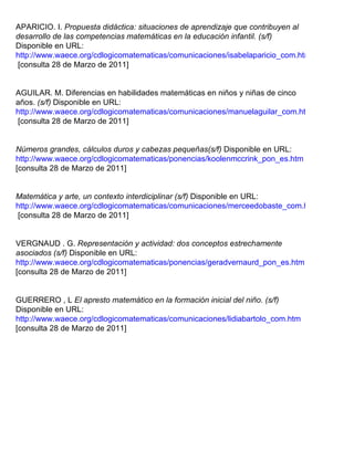 APARICIO. I.   Propuesta didáctica: situaciones de aprendizaje que contribuyen al desarrollo de las competencias matemáticas en la educación infantil. (s/f)  Disponible en URL:  http://www.waece.org/cdlogicomatematicas/comunicaciones/isabelaparicio_com.htm  [consulta 28 de Marzo de 2011] AGUILAR. M.   Diferencias en habilidades matemáticas en niños y niñas de cinco años.  (s/f)  Disponible en URL:  http://www.waece.org/cdlogicomatematicas/comunicaciones/manuelaguilar_com.htm  [consulta 28 de Marzo de 2011] Números grandes, cálculos duros y cabezas pequeñas(s/f)  Disponible en URL: http://www.waece.org/cdlogicomatematicas/ponencias/koolenmccrink_pon_es.htm   [consulta 28 de Marzo de 2011] Matemática y arte, un contexto interdiciplinar (s/f)  Disponible en URL:  http://www.waece.org/cdlogicomatematicas/comunicaciones/merceedobaste_com.htm  [consulta 28 de Marzo de 2011] VERGNAUD . G.   Representación y actividad: dos conceptos estrechamente asociados (s/f)  Disponible en URL:  http://www.waece.org/cdlogicomatematicas/ponencias/geradvernaurd_pon_es.htm [consulta 28 de Marzo de 2011] GUERRERO , L  El apresto matemático en la formación inicial del niño. (s/f)  Disponible en URL:  http://www.waece.org/cdlogicomatematicas/comunicaciones/lidiabartolo_com.htm [consulta 28 de Marzo de 2011] 