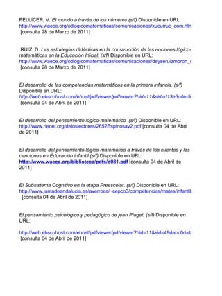 PELLICER, V.   El mundo a través de los números (s/f)  Disponible en URL:  http://www.waece.org/cdlogicomatematicas/comunicaciones/xucurruc_com.htm  [consulta 28 de Marzo de 2011] RUIZ, D.  Las estrategias didácticas en la construcción de las nociones lógico-matemáticas en la Educación Inicial. (s/f)  Disponible en URL: http://www.waece.org/cdlogicomatematicas/comunicaciones/deyseruizmoron_com.htm  [consulta 28 de Marzo de 2011] El desarrollo de las competencias matemáticas en la primera infancia. (s/f)  Disponible en URL:   http://web.ebscohost.com/ehost/pdfviewer/pdfviewer?hid=11&sid=d13e3c4e-5e43-4b16-bf02-f6b7bcb2c94d%40sessionmgr10&vid=1  [consulta 04 de Abril de 2011] El desarrollo del pensamiento logico-matemático  (s/f)  Disponible en URL: http://www.rieoei.org/deloslectores/2652Espinosav2.pdf   [consulta 04 de Abril de 2011] El desarrollo del pensamiento lógico-matemático a través de los cuentos y las canciones en Educación infantil (s/f)  Disponible en URL:   http://www.waece.org/biblioteca/pdfs/d081.pdf   [consulta 04 de Abril de 2011] El Subsistema Cognitivo en la etapa Preescolar. (s/f)  Disponible en URL: http://www.juntadeandalucia.es/averroes/~cepco3/competencias/mates/infantil/Cuentos_canciones_matematicas.pdf   [consulta 04 de Abril de 2011] El pensamiento psicológico y pedagógico de jean Piaget. (s/f)  Disponible en URL: http://web.ebscohost.com/ehost/pdfviewer/pdfviewer?hid=11&sid=49dabc0d-d8ee-4dbe-9463-4583695f3462%40sessionmgr13&vid=2  [consulta 04 de Abril de 2011] 