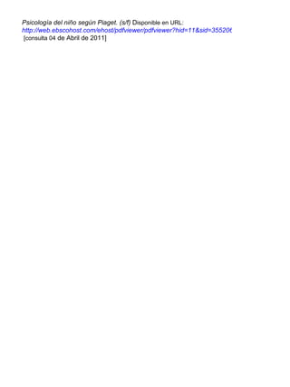Psicología del niño según Piaget. (s/f)  D isponible en URL:   http://web.ebscohost.com/ehost/pdfviewer/pdfviewer?hid=11&sid=35520650-3ef1-4eff-a212-0d6930dca6d7%40sessionmgr4&vid=2   [consulta 04  de Abril de 2011] 