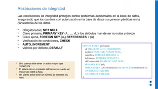 Las restricciones de integridad protegen contra problemas accidentales en la base de datos,
asegurando que los cambios con autorización en la base de datos no generan pérdidas en la
consistencia de los datos.
• Obligatoriedad, NOT NULL
• Clave primaria, PRIMARY KEY (A1, ..., An )- los atributos han de ser no nulos y únicos
• Clave ajena, FOREIGN KEY (A1) REFERENCES r (A)
• Verificación de condiciones, CHECK
• AUTO_INCREMENT
• Valores por defecto, DEFAULT
Restricciones de integridad
CREATE TABLE provincia(
id SMALLINT AUTO_INCREMENT,
nombre VARCHAR(30) NOT NULL,
superficie INTEGER DEFAULT 0,
habitantes INTEGER DEFAULT 0,
idComunidad SMALLINT NOT NULL,
PRIMARY KEY (id),
FOREIGN KEY (idComunidad) REFERENCES comunidad(id)
ON DELETE CASCADE
ON UPDATE CASCADE
);
 Una cuenta debe tener un saldo mayor que
10.000,00€
 El salario de un empleado del banco no puede ser
menor de 4,00€ la hora.
 Un cliente debe tener un número de teléfono (no
nulo)
 