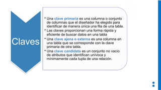 Claves
• Una clave primaria es una columna o conjunto
de columnas que el diseñador ha elegido para
identificar de manera única una fila de una tabla.
• Las claves proporcionan una forma rápida y
eficiente de buscar datos en una tabla
• Una clave ajena o externa es una columna en
una tabla que se corresponde con la clave
primaria de otra tabla.
• Una clave candidata es un conjunto no vacío
de atributos que identifican unívoca y
mínimamente cada tupla de una relación.
 