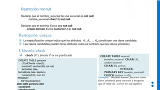Restricción not null
Declarar que el nombre_sucursal de una sucursal es not null
nombre_sucursal char(15) not null
Declarar que el dominio Euros sea not null
create domain Euros numeric(12,2) not null
Restricción unique
 La especificación unique indica que los atributos A1, A2, … Am constituyan una clave candidata.
 Las claves candidatas pueden tener atributos nulos (al contrario que las claves primarias)
Cláusula check
 check (P ), donde P es un predicado
Ejemplo: Declarar nombre_sucursal como
clave primaria para sucursal y asegurar
que el valor de activos no sea negativo.
CREATE TABLE sucursal
(nombre_sucursal CHAR(15),
ciudad_sucursal
CHAR(30), activos
INTEGER,
PRIMARY KEY (nombre_sucursal),
CHECK (activos >= 0));
CREATE TABLE persona
( CodCliente char(3),
nombreC varchar(40) not null,
fechaNac date,
fechaBoda date, telefono
numeric(9,0), num int,
PRIMARY
KEY(CodCliente));
alter table persona add
constraint
 