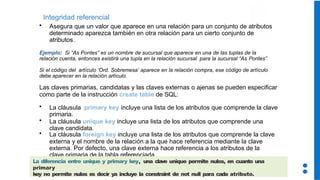 Integridad referencial
• Asegura que un valor que aparece en una relación para un conjunto de atributos
determinado aparezca también en otra relación para un cierto conjunto de
atributos.
Ejemplo: Si “As Pontes” es un nombre de sucursal que aparece en una de las tuplas de la
relación cuenta, entonces existirá una tupla en la relación sucursal para la sucursal “As Pontes”.
Si el código del artículo ‘Ord. Sobremesa’ aparece en la relación compra, ese código de artículo
debe aparecer en la relación artículo.
Las claves primarias, candidatas y las claves externas o ajenas se pueden especificar
como parte de la instrucción create table de SQL:
• La cláusula primary key incluye una lista de los atributos que comprende la clave
primaria.
• La cláusula unique key incluye una lista de los atributos que comprende una
clave candidata.
• La cláusula foreign key incluye una lista de los atributos que comprende la clave
externa y el nombre de la relación a la que hace referencia mediante la clave
externa. Por defecto, una clave externa hace referencia a los atributos de la
clave primaria de la tabla referenciada.
La diferencia entre unique y primary key, una clave unique permite nulos, en cuanto una
primary
key no permite nulos es decir ya incluye la constraint de not null para cada atributo.
 