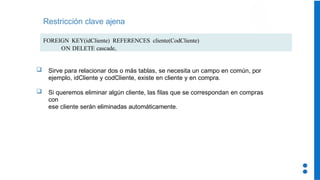 Restricción clave ajena
FOREIGN KEY(idCliente) REFERENCES cliente(CodCliente)
ON DELETE cascade,
 Sirve para relacionar dos o más tablas, se necesita un campo en común, por
ejemplo, idCliente y codCliente, existe en cliente y en compra.
 Si queremos eliminar algún cliente, las filas que se correspondan en compras
con
ese cliente serán eliminadas automáticamente.
 