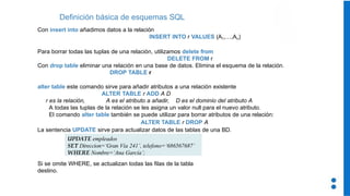 Con insert into añadimos datos a la relación
INSERT INTO r VALUES (A1,…,An)
Para borrar todas las tuplas de una relación, utilizamos delete from
DELETE FROM r
Con drop table eliminar una relación en una base de datos. Elimina el esquema de la relación.
DROP TABLE r
alter table este comando sirve para añadir atributos a una relación existente
ALTER TABLE r ADD A D
r es la relación, A es el atributo a añadir, D es el dominio del atributo A
A todas las tuplas de la relación se les asigna un valor null para el nuevo atributo.
El comando alter table también se puede utilizar para borrar atributos de una relación:
ALTER TABLE r DROP A
La sentencia UPDATE sirve para actualizar datos de las tablas de una BD.
Si se omite WHERE, se actualizan todas las filas de la tabla
destino.
Definición básica de esquemas SQL
UPDATE empleados
SET Direccion=‘Gran Vía 241’, telefono=‘686567687’
WHERE Nombre=‘Ana García’;
 