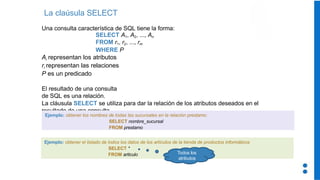 La claúsula SELECT
Una consulta característica de SQL tiene la forma:
SELECT A1, A2, ..., An
FROM r1, r2, ..., rm
WHERE P
Ai representan los atributos
ri representan las relaciones
P es un predicado
El resultado de una consulta
de SQL es una relación.
La cláusula SELECT se utiliza para dar la relación de los atributos deseados en el
resultado de una consulta
Ejemplo: obtener los nombres de todas las sucursales en la relación prestamo:
SELECT nombre_sucursal
FROM prestamo
Ejemplo: obtener el listado de todos los datos de los artículos de la tienda de productos informáticos
SELECT *
FROM articulo Todos los
atributos
 