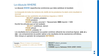 La cláusula WHERE
La cláusula WHERE especifica las condiciones que debe satisfacer el resultado
La búsqueda de todos los números de crédito de los prestamos ha dado como resultado la
sucursal
Navacerrada con las cantidades de prestamos mayores a 1200 €.
SELECT número_prestamo
FROM prestamo
WHERE nombre_sucursal = ‘ Navacerrada’ AND importe > 1200
Escribir los artículos que se han acabado
SELECT codArticulo, denom
FROM articulo
WHERE unidades =0
Los resultados de la comparación se pueden combinar utilizando las conectivas lógicas and, or y
not. Las comparaciones se pueden aplicar a los resultados de las expresiones aritméticas.
SQL incluye un operador de comparación BETWEEN
SELECT número_prestamo
FROM prestamo
WHERE importe between 90000 AND 100000
Ejemplo: Obtener el número de préstamode
aquellos con cantidades de crédito entre 90,000€
y 100,000€
 