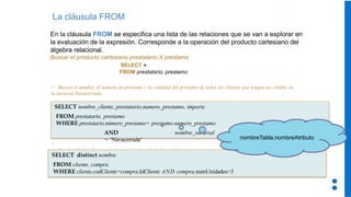 La cláusula FROM
En la cláusula FROM se especifica una lista de las relaciones que se van a explorar en
la evaluación de la expresión. Corresponde a la operación del producto cartesiano del
álgebra relacional.
Buscar el producto cartesiano prestatario X prestamo
SELECT ∗
FROM prestatario, prestamo
Buscar el nombre, el número de préstamo y la cantidad del préstamo de todos los clientes que tengan un crédito en
la sucursal Navacerrada.
SELECT nombre_cliente, prestatario.numero_prestamo, importe
FROM prestatario, prestamo
WHERE prestatario.número_prestamo= prestamo.numero_prestamo
AND nombre_sucursal
= ‘Navacerrada’
Nombre de los clientes que han comprado más de 3 unidades
SELECT distinct nombre
FROM cliente, compra
WHERE cliente.codCliente=compra.IdCliente AND compra.numUnidades>3
nombreTabla.nombreAtributo
 
