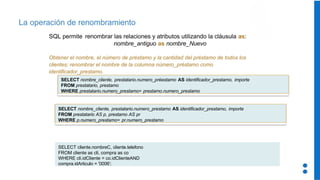 La operación de renombramiento
SQL permite renombrar las relaciones y atributos utilizando la cláusula as:
nombre_antiguo as nombre_Nuevo
Obtener el nombre, el número de préstamo y la cantidad del préstamo de todos los
clientes; renombrar el nombre de la columna número_préstamo como
identificador_prestamo.
SELECT nombre_cliente, prestatario.numero_préestamo AS identificador_prestamo, importe
FROM prestatario, prestamo
WHERE prestatario.numero_prestamo= prestamo.numero_prestamo
SELECT nombre_cliente, prestatario.numero_prestamo AS identificador_prestamo, importe
FROM prestatario AS p, prestamo AS pr
WHERE p.numero_prestamo= pr.numero_prestamo
SELECT cliente.nombreC, cliente.telefono
FROM cliente as cli, compra as co
WHERE cli.idCliente = co.idClienteAND
compra.idArticulo = '0006';
 