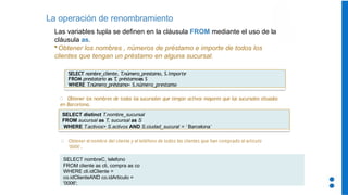 La operación de renombramiento
Las variables tupla se definen en la cláusula FROM mediante el uso de la
cláusula as.
Obtener los nombres , números de préstamo e importe de todos los
clientes que tengan un préstamo en alguna sucursal.
SELECT distinct T.nombre_sucursal
FROM sucursal as T, sucursal as S
WHERE T.activos> S.activos AND S.ciudad_sucural = ‘ Barcelona’
Obtener los nombres de todas las sucursales que tengan activos mayores que las sucursales situadas
en Barcelona.
SELECT nombre_cliente, T
.número_prestamo, S.importe
FROM prestatario as T
, préstamoas S
WHERE T
.número_préstamo= S.número_prestamo
SELECT nombreC, telefono
FROM cliente as cli, compra as co
WHERE cli.idCliente =
co.idClienteAND co.idArticulo =
'0006';
Obtener el nombre del cliente y el teléfono de todos los clientes que han comprado el articulo
‘0006’.
 