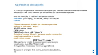 Operaciones con cadenas
SQL incluye un operador de coincidencia de cadenas para comparaciones de cadenas de caracteres.
*el operador “LIKE” utiliza patrones que son descritos por los caracteres especiales:
tanto por ciento(%). El carácter % encaja con cualquier
subcadena. guión bajo (_). El carácter _ encaja con cualquier
carácter.
Obtener los nombres de todos los clientes cuyas calles
incluyan la subcadena “Mayor”.
SELECT nombre_cliente
FROM cliente
WHERE calle_cliente LIKE ‘%Mayor%’
Coincide el nombre “Mayor%” (para que puedan contener los
caracteres especiales, se pone la
palabra clave escape.
LIKE ‘Mayor%’ escape ‘’
SQL soporta una variable de operaciones con cadenas como
concatenación (que utiliza “||”) conversión
de mayúscula a minúsculas(y viceversa) upper() lower()
Búsqueda de la longitud de la cadena, extracción de subcadena,
etc.
 