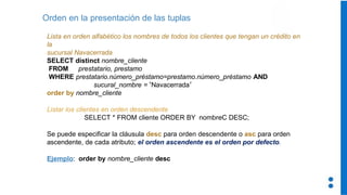 Orden en la presentación de las tuplas
Lista en orden alfabético los nombres de todos los clientes que tengan un crédito en
la
sucursal Navacerrada
SELECT distinct nombre_cliente
FROM prestatario, prestamo
WHERE prestatario.número_préstamo=prestamo.número_préstamo AND
sucural_nombre = ‘Navacerrada’
order by nombre_cliente
Listar los clientes en orden descendente
SELECT * FROM cliente ORDER BY nombreC DESC;
Se puede especificar la cláusula desc para orden descendente o asc para orden
ascendente, de cada atributo; el orden ascendente es el orden por defecto.
Ejemplo: order by nombre_cliente desc
 