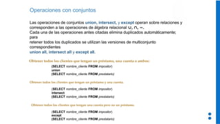 Operaciones con conjuntos
Las operaciones de conjuntos union, intersect, y except operan sobre relaciones y
corresponden a las operaciones de álgebra relacional ,
∪ ,
∩ .
−
Cada una de las operaciones antes citadas elimina duplicados automáticamente;
para
retener todos los duplicados se utilizan las versiones de multiconjunto
correspondientes
union all, intersect all y except all.
Obtener todos los clientes que tengan un préstamo, una cuenta o ambos:
(SELECT nombre_cliente FROM impositor)
union
(SELECT nombre_cliente FROM prestatario)
Obtener todos los clientes que tengan un préstamo y una cuenta.
(SELECT nombre_cliente FROM impositor)
intersect
(SELECT nombre_cliente FROM prestatario)
Obtener todos los clientes que tengan una cuenta pero no un préstamo.
(SELECT nombre_cliente FROM impositor)
except
(SELECT nombre_cliente FROM prestatario)
 