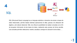4
SQL
SQL (Structured Query Language) es un lenguaje estándar e interactivo de acceso a bases de
datos relacionales, permite realizar distintas operaciones en ellas, gracias a la utilización del
álgebra y del cálculo relacional. SQL nos ofrece la posibilidad de realizar consultas con el fin
de recuperar información de las bases de datos, realizando este proceso de forma sencilla.
Las consultas permiten seleccionar, insertar, actualizar, averiguar la ubicación de los datos, …
1
 