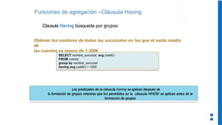 Funciones de agregación –Cláusula Having
Los predicados de la cláusula having se aplican después de
la formación de grupos mientras que los permitidos en la cláusula WHERE se aplican antes de la
formación de grupos
Clausula Having búsqueda por grupos
Obtener los nombres de todas las sucursales en las que el saldo medio
de
las cuentas es mayor de 1.200€.
SELECT nombre_sucursal, avg (saldo)
FROM cuenta
group by nombre_sucursal
having avg (saldo) > 1200
 