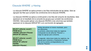 Clausula WHERE y Having
La cláusula WHERE se aplica primero a las filas individuales de las tablas. Solo se
agrupan las filas que cumplen las condiciones de la cláusula WHERE.
La cláusula HAVING se aplica a continuación a las filas del conjunto de resultados. Solo
aparecen en el resultado de la consulta los grupos que cumplen las condiciones
HAVING. Solo puede aplicar una cláusula HAVING a las columnas que también
aparecen en la cláusula GROUP BY o en una función de agregado.
SELECT editorial, count(*)
FROM libros
WHERE editorial<>'Planeta’
GROUP BY editorial;
SELECT editorial, count(*)
FROM libros
GROUP BY editorial
HAVING
editorial<>'Planeta';
Ambas devuelven el mismo resultado, pero
son diferentes.
La primera, selecciona todos los registros
rechazando los de editorial "Planeta" y
luego los agrupa para contarlos.
La segunda, selecciona todos los registros, los
agrupa para contarlos y finalmente rechaza
fila con la cuenta correspondiente a la
editorial "Planeta".
 
