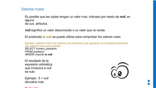 Valores nulos
Es posible que las tuplas tengan un valor nulo, indicado por medio de null, en
alguno
de sus atributos
null significa un valor desconocido o un valor que no existe.
El predicado is null se puede utilizar para comprobar los valores nulos.
Ejemplo: obtener todos los números de prestamos que aparecen en la relación préstamo
con valores nulos para importe
SELECT número_prestamo
FROM prestamo
WHERE importe is null
El resultado de la
expresión aritmética
que involucra a null
es nulo
Ejemplo: 5 + null
devuelve nulo
 